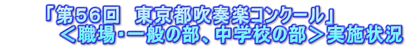 　　　「第５６回　東京都吹奏楽コンクール」 　　　　＜職場・一般の部、中学校の部＞実施状況 